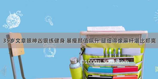 35岁文章眼神凶狠练健身 暴瘦颜值飙升 腿细得像麻杆堪比郑爽