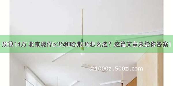 预算14万 北京现代ix35和哈弗H6怎么选？这篇文章来给你答案！