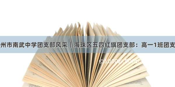 广州市南武中学团支部风采｜海珠区五四红旗团支部：高一1班团支部