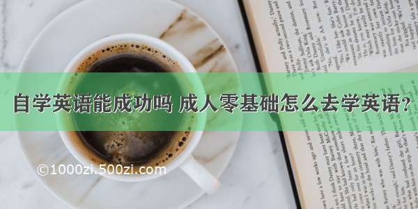 自学英语能成功吗 成人零基础怎么去学英语？