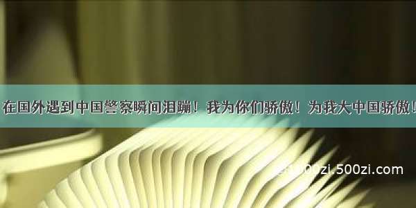 在国外遇到中国警察瞬间泪蹦！我为你们骄傲！为我大中国骄傲！