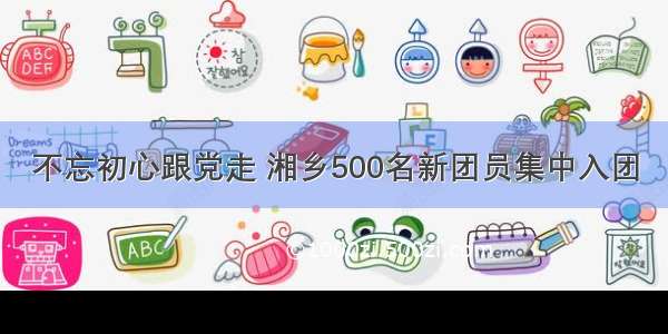 不忘初心跟党走 湘乡500名新团员集中入团