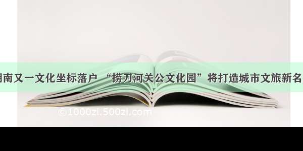 湖南又一文化坐标落户 “捞刀河关公文化园”将打造城市文旅新名片