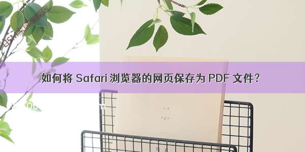 如何将 Safari 浏览器的网页保存为 PDF 文件？