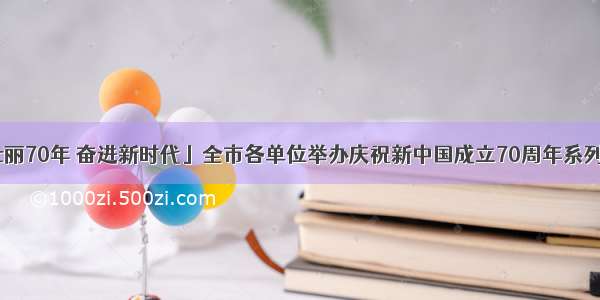 「壮丽70年 奋进新时代」全市各单位举办庆祝新中国成立70周年系列活动