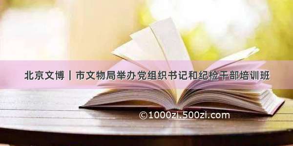 北京文博｜市文物局举办党组织书记和纪检干部培训班