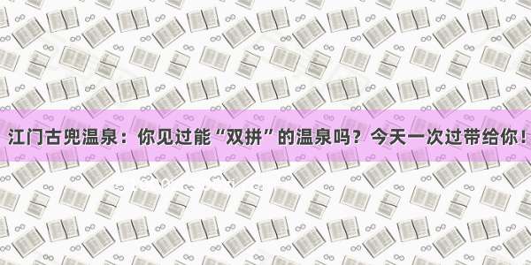 江门古兜温泉：你见过能“双拼”的温泉吗？今天一次过带给你！