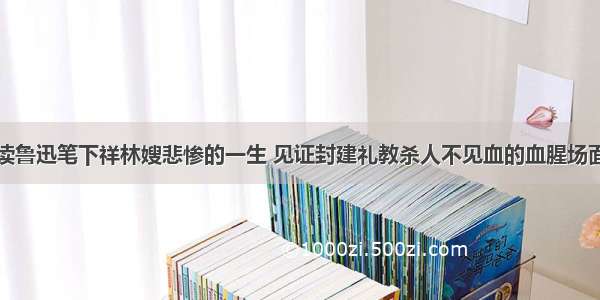 读鲁迅笔下祥林嫂悲惨的一生 见证封建礼教杀人不见血的血腥场面