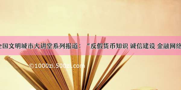 创建全国文明城市大讲堂系列报道：“反假货币知识 诚信建设 金融网络安全”