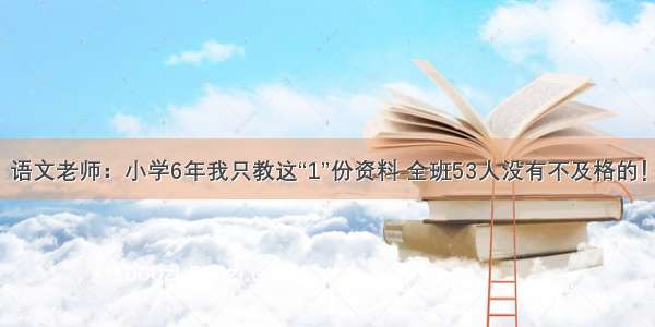 语文老师：小学6年我只教这“1”份资料 全班53人没有不及格的！