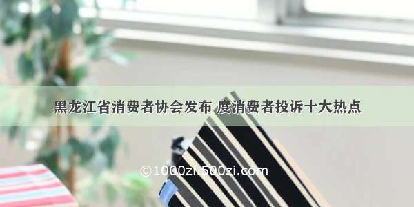 黑龙江省消费者协会发布 度消费者投诉十大热点