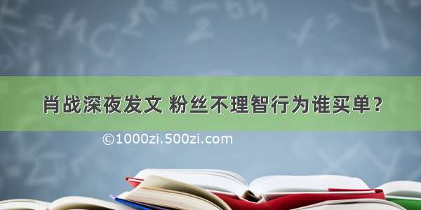 肖战深夜发文 粉丝不理智行为谁买单？