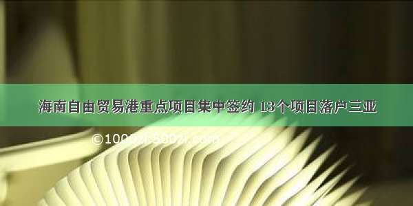 海南自由贸易港重点项目集中签约 13个项目落户三亚