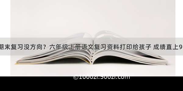 期末复习没方向？六年级上册语文复习资料打印给孩子 成绩直上95