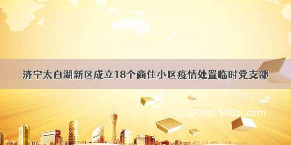 济宁太白湖新区成立18个商住小区疫情处置临时党支部