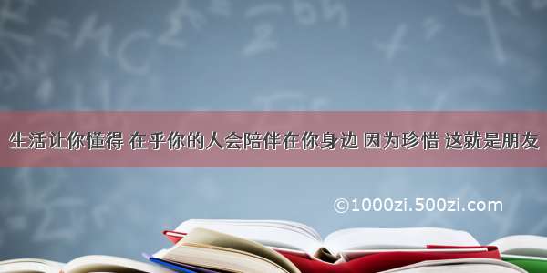 生活让你懂得 在乎你的人会陪伴在你身边 因为珍惜 这就是朋友