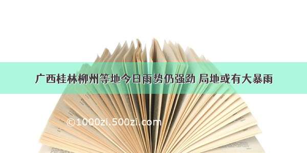 广西桂林柳州等地今日雨势仍强劲 局地或有大暴雨