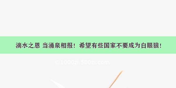 滴水之恩 当涌泉相报！希望有些国家不要成为白眼狼！