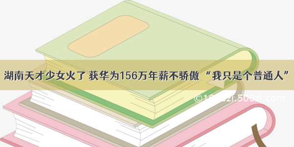 湖南天才少女火了 获华为156万年薪不骄傲 “我只是个普通人”