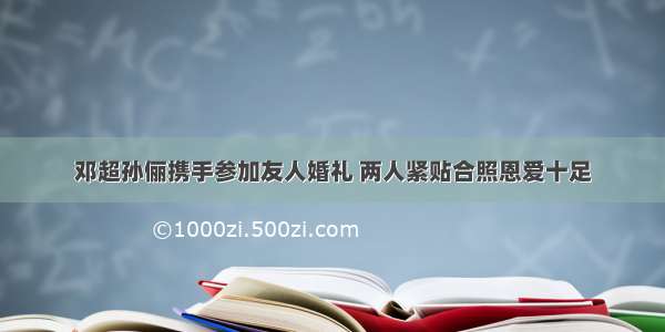 邓超孙俪携手参加友人婚礼 两人紧贴合照恩爱十足