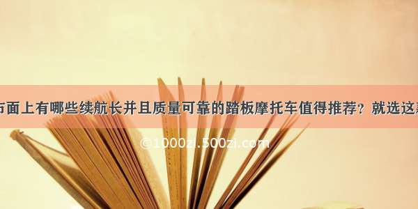 市面上有哪些续航长并且质量可靠的踏板摩托车值得推荐？就选这款