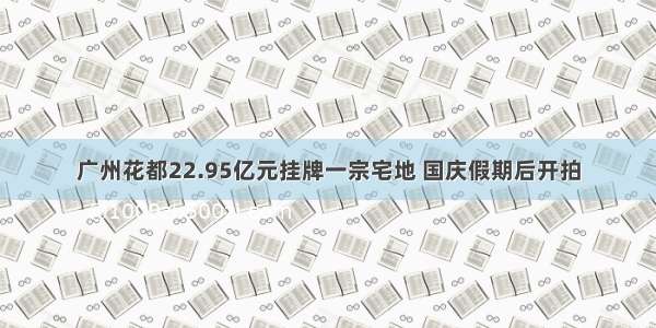 广州花都22.95亿元挂牌一宗宅地 国庆假期后开拍