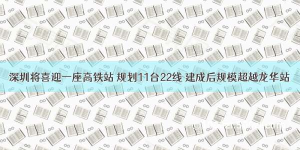 深圳将喜迎一座高铁站 规划11台22线 建成后规模超越龙华站