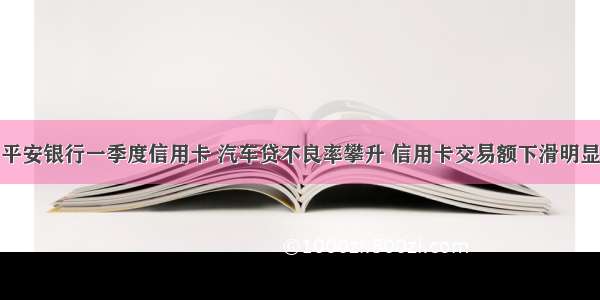 平安银行一季度信用卡 汽车贷不良率攀升 信用卡交易额下滑明显