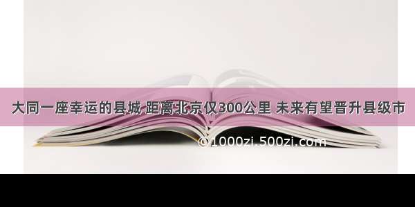 大同一座幸运的县城 距离北京仅300公里 未来有望晋升县级市