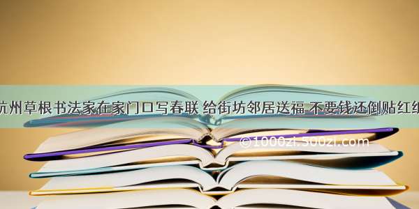 杭州草根书法家在家门口写春联 给街坊邻居送福 不要钱还倒贴红纸