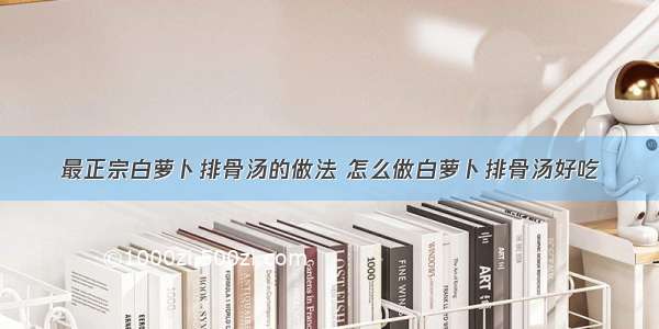 最正宗白萝卜排骨汤的做法 怎么做白萝卜排骨汤好吃