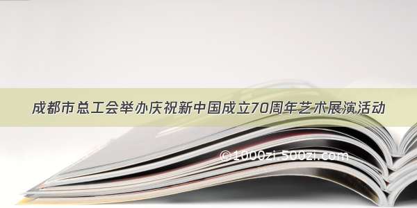 成都市总工会举办庆祝新中国成立70周年艺术展演活动