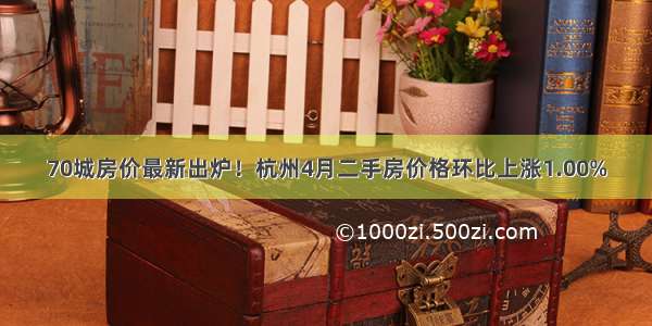 70城房价最新出炉！杭州4月二手房价格环比上涨1.00%