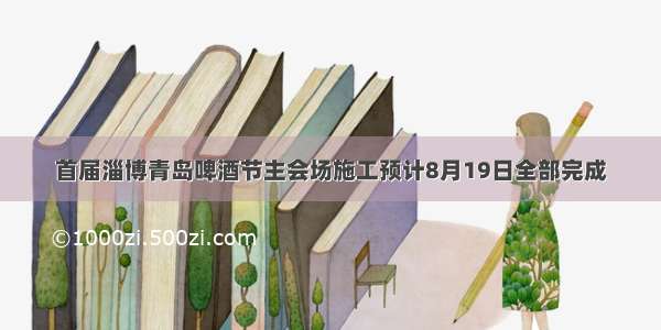 首届淄博青岛啤酒节主会场施工预计8月19日全部完成