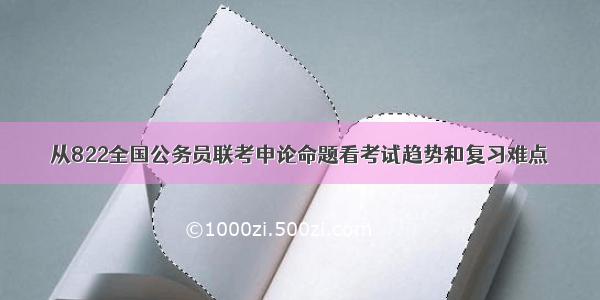 从822全国公务员联考申论命题看考试趋势和复习难点