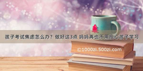 孩子考试焦虑怎么办？做好这3点 妈妈再也不用担心孩子学习