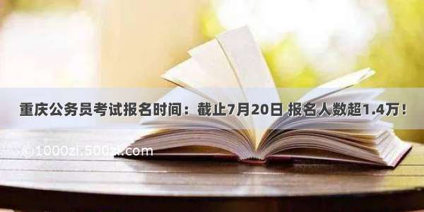 重庆公务员考试报名时间：截止7月20日 报名人数超1.4万！