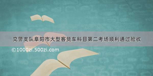 交警支队阜阳市大型客货车科目第二考场顺利通过验收