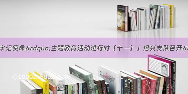 「&ldquo;不忘初心 牢记使命&rdquo;主题教育活动进行时（十一）」绍兴支队召开&ldquo;忆往昔 守初心