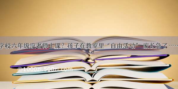 学校六年级没老师上课？孩子在教室里“自由活动” 家长急了……