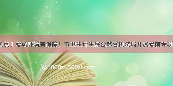 「热点」考试环境有保障！市卫生计生综合监督执法局开展考前专项检查