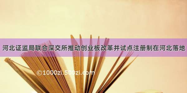 河北证监局联合深交所推动创业板改革并试点注册制在河北落地