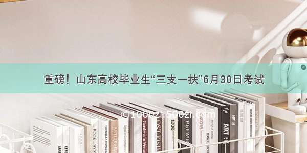 重磅！山东高校毕业生“三支一扶”6月30日考试