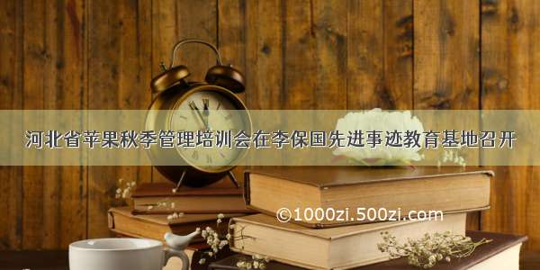 河北省苹果秋季管理培训会在李保国先进事迹教育基地召开