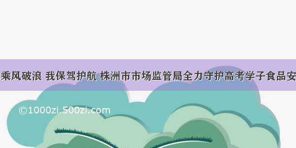 你乘风破浪 我保驾护航 株洲市市场监管局全力守护高考学子食品安全