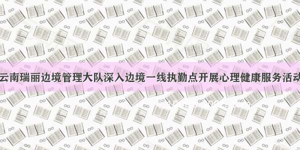 云南瑞丽边境管理大队深入边境一线执勤点开展心理健康服务活动