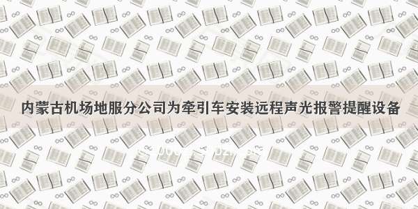 内蒙古机场地服分公司为牵引车安装远程声光报警提醒设备