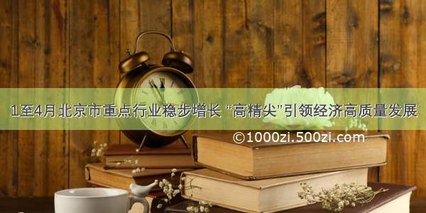 1至4月北京市重点行业稳步增长 “高精尖”引领经济高质量发展