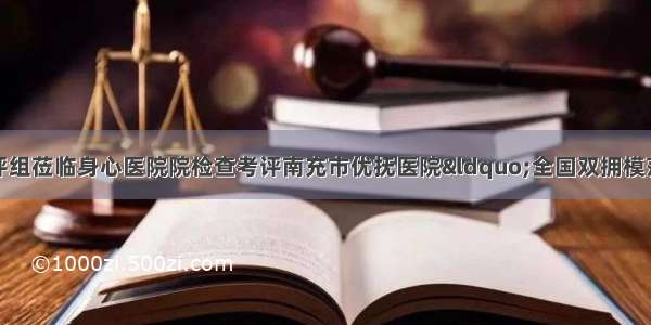 四川省双拥工作考评组莅临身心医院院检查考评南充市优抚医院“全国双拥模范城”创建工