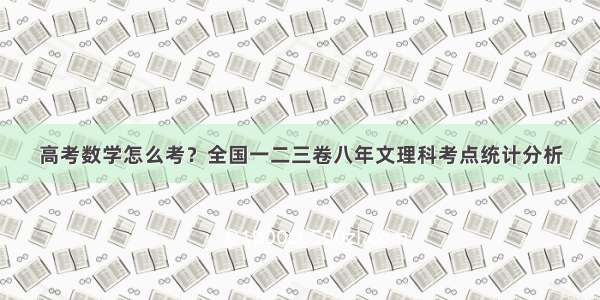 高考数学怎么考？全国一二三卷八年文理科考点统计分析